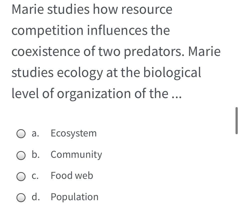 Marie studies how resource
competition influences the
coexistence of two predators. Marie
studies ecology at the biological
level of organization of the ...
a. Ecosystem
O b. Community
O c. Food web
O d. Population
