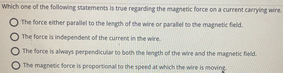 Which one of the following statements is true regarding the magnetic force on a current carrying wire.
The force either parallel to the length of the wire or parallel to the magnetic field.
The force is independent of the current in the wire.
The force is always perpendicular to both the length of the wire and the magnetic field.
The magnetic force is proportional to the speed at which the wire is moving.