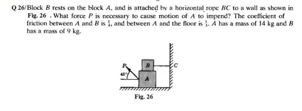 Q 26/Block B rests on the block A, and is attached bv a horizontal rope BC to a wall as shown in
Fig. 26 . What force P is necessary to cause motion of A to impend? The coefficient of
friction between A and B is , and between A and the floor is . A has a mass of 14 kg and B
has a mass of 9 kg.
45
Fig. 26
