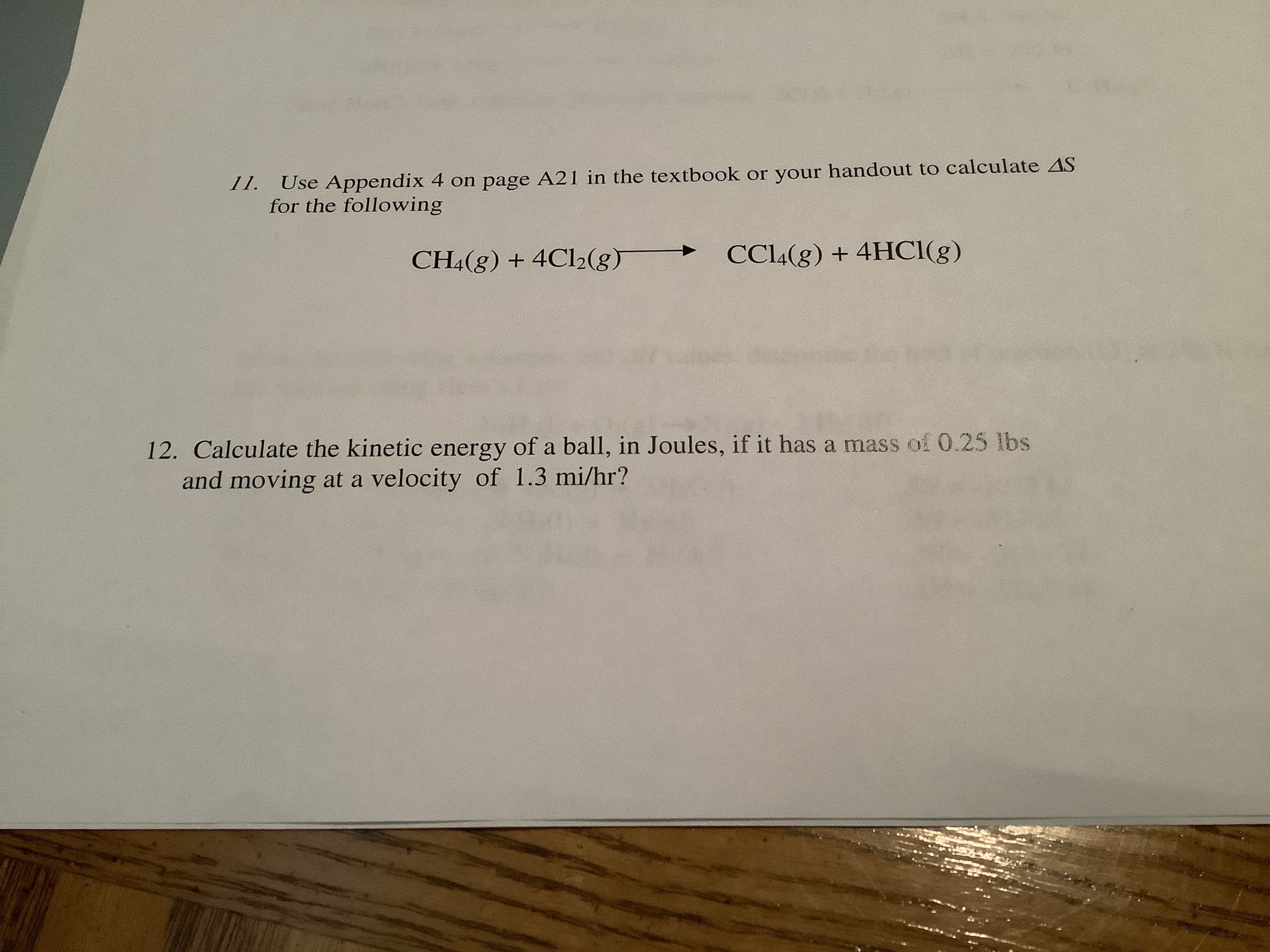 11.
Use Appendix 4 on page A21 in the textbook or your handout to calculate AS
for the following
CC14(g) + 4HC1(g)
CH4(g) + 4C12(g)
12. Calculate the kinetic energy of a ball, in Joules, if it has a mass of 0.25 lbs
and moving at a velocity of 1.3 mi/hr?
