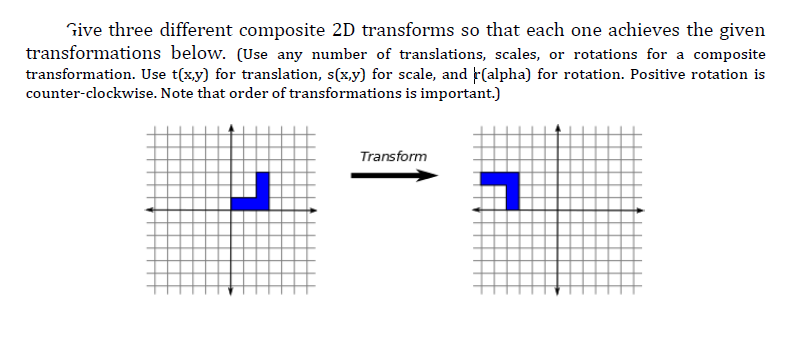 Give three different composite 2D transforms so that each one achieves the given
transformations below. (Use any number of translations, scales, or rotations for a composite
transformation. Use t(x,y) for translation, s(x,y) for scale, and F(alpha) for rotation. Positive rotation is
counter-clockwise. Note that order of transformations is important.)
Transform
