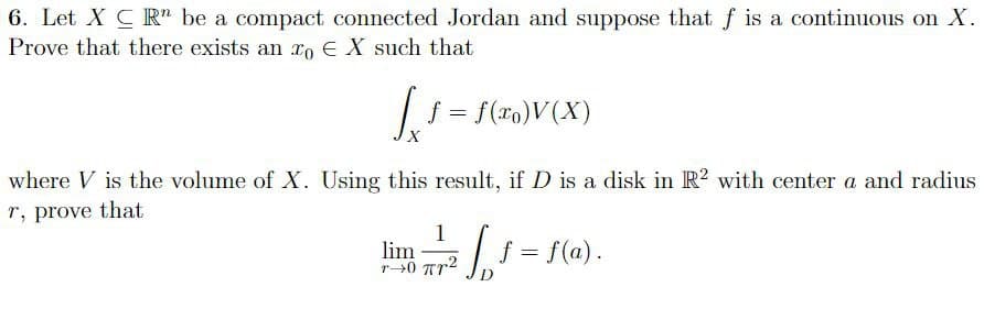 6. Let X CR" be a compact connected Jordan and suppose that f is a continuous on X.
Prove that there exists an ro EX such that
|1 = f(ro)V(X)
where V is the volume of X. Using this result, if D is a disk in R? with center a and radius
r, prove that
1
lim
r0 Ar2
= f(a).
