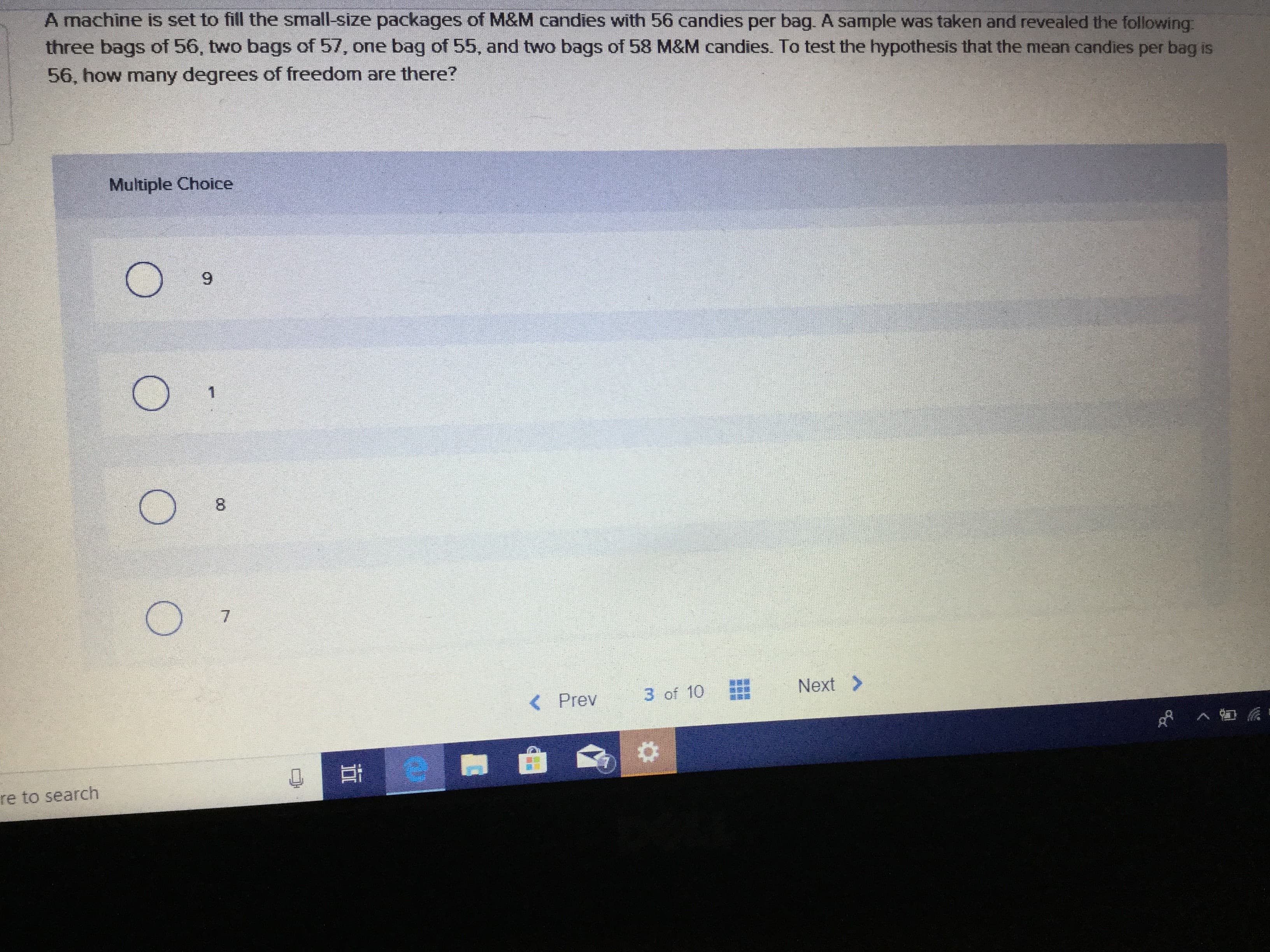 A machine is set to fill the small-size packages of M&M candies with 56 candies per bag. A sample was taken and revealed the following
three bags of 56, two bags of 57, one bag of 55, and two bags of 58 M&M candies. To test the hypothesis that the mean candies per bag is
56, how many degrees of freedom are there?
Multiple Choice
9
1
8
7
Next
3 of 10
( Prev
re to search
S
