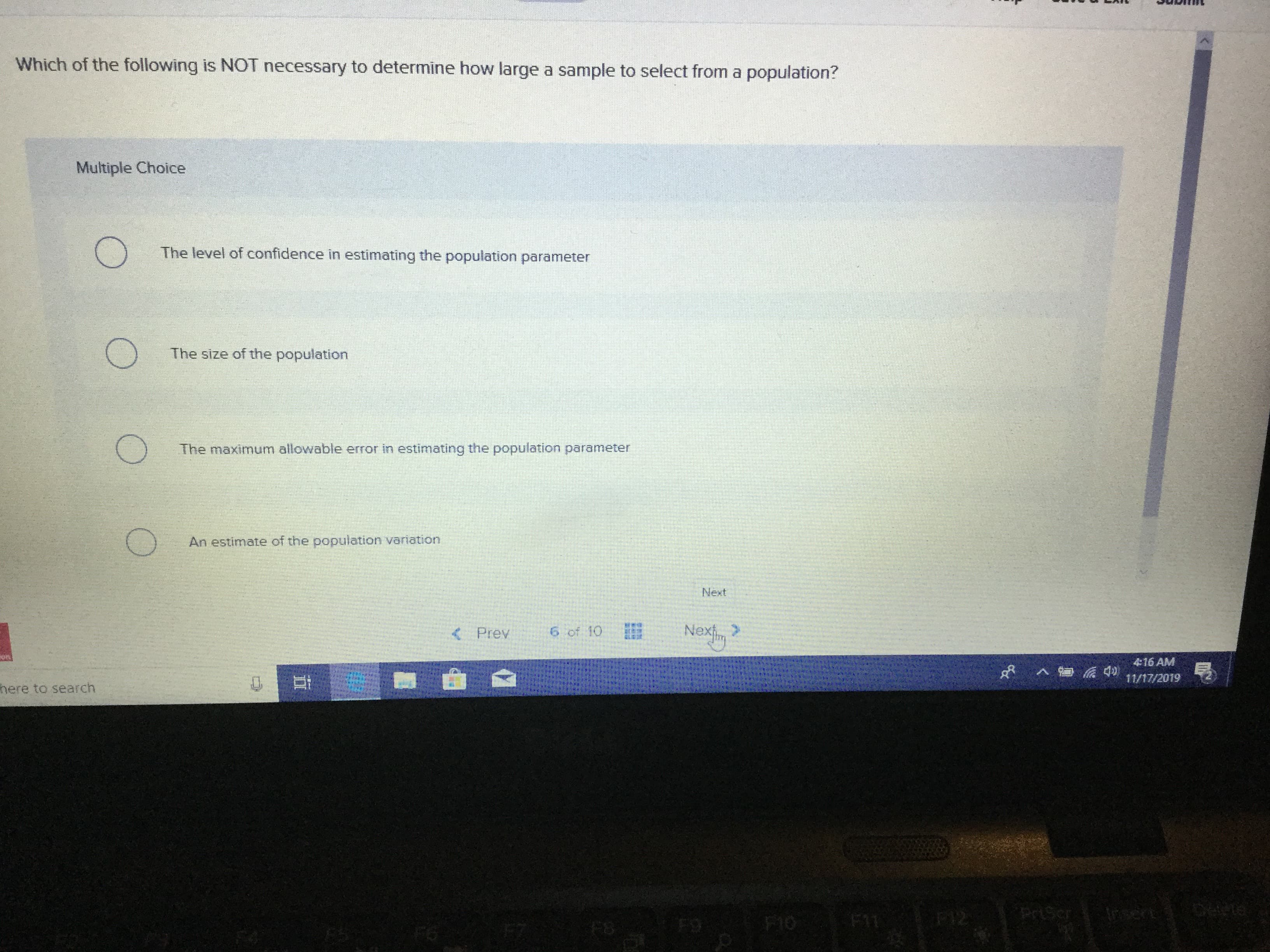 Which of the following is NOT necessary to determine how large a sample to select from a population?
Multiple Choice
The level of confidence in estimating the population parameter
The size of the population
The maximum allowable error in estimating the population parameter
An estimate of the population variation
Next
Nexim
6 of 10
<Prev
416 AM
d
11/17/2019
here to search
tnsen
PriScr
E
FO
FS
