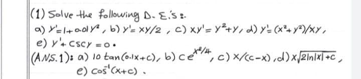 |(1) Solve the following D. Es :-
a) Y=l+a0lY, b) y'= xy/2, c) xy'= y+Y, d) Y= (x²+ y²)/xY,
e) y'+ cscy = o.
(ANS.1): a) 1o tanCo.lx+c), b) ce,c)x/cc-x) ,d)xZin/x| +c,
e) cos'(x+c) .
