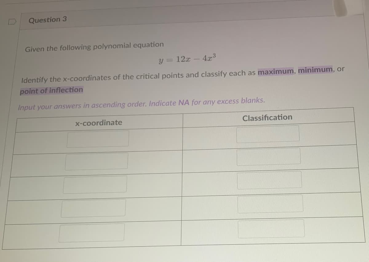Question 3
Given the following polynomial equation
y = 12x -
4x3
Identify the x-coordinates of the critical points and classify each as maximum, minimum, or
point of inflection
Input your answers in ascending order. Indicate NA for any excess blanks.
x-coordinate
Classification