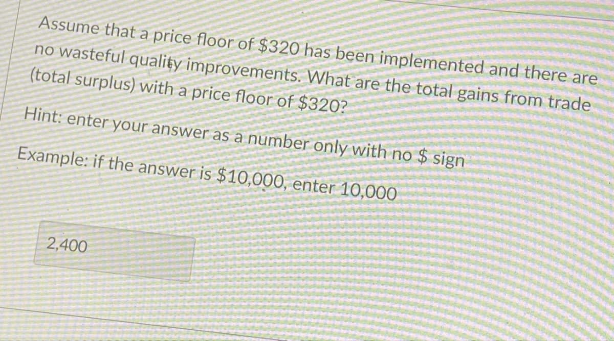 Assume that a price floor of $320 has been implemented and there are
no wasteful quality improvements. What are the total gains from trade
(total surplus) with a price floor of $320?
Hint: enter your answer as a number only with no $ sign
Example: if the answer is $10,000, enter 10,000
2,400