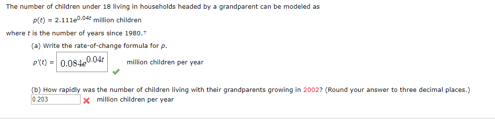 The number of children under 18 living in households headed by a grandparent can be modeled as
p(t) 2.111e.04t million children
where t is the number of years since 1980.t
(a) Write the rate-of-change formula for p.
P'(t) 0.084e0.04r
million children per year
(b) How rapidly was the number of children living with their grandparents growing in 2002? (Round your answer to three decimal places.)
Xmillion children per year
0.203

