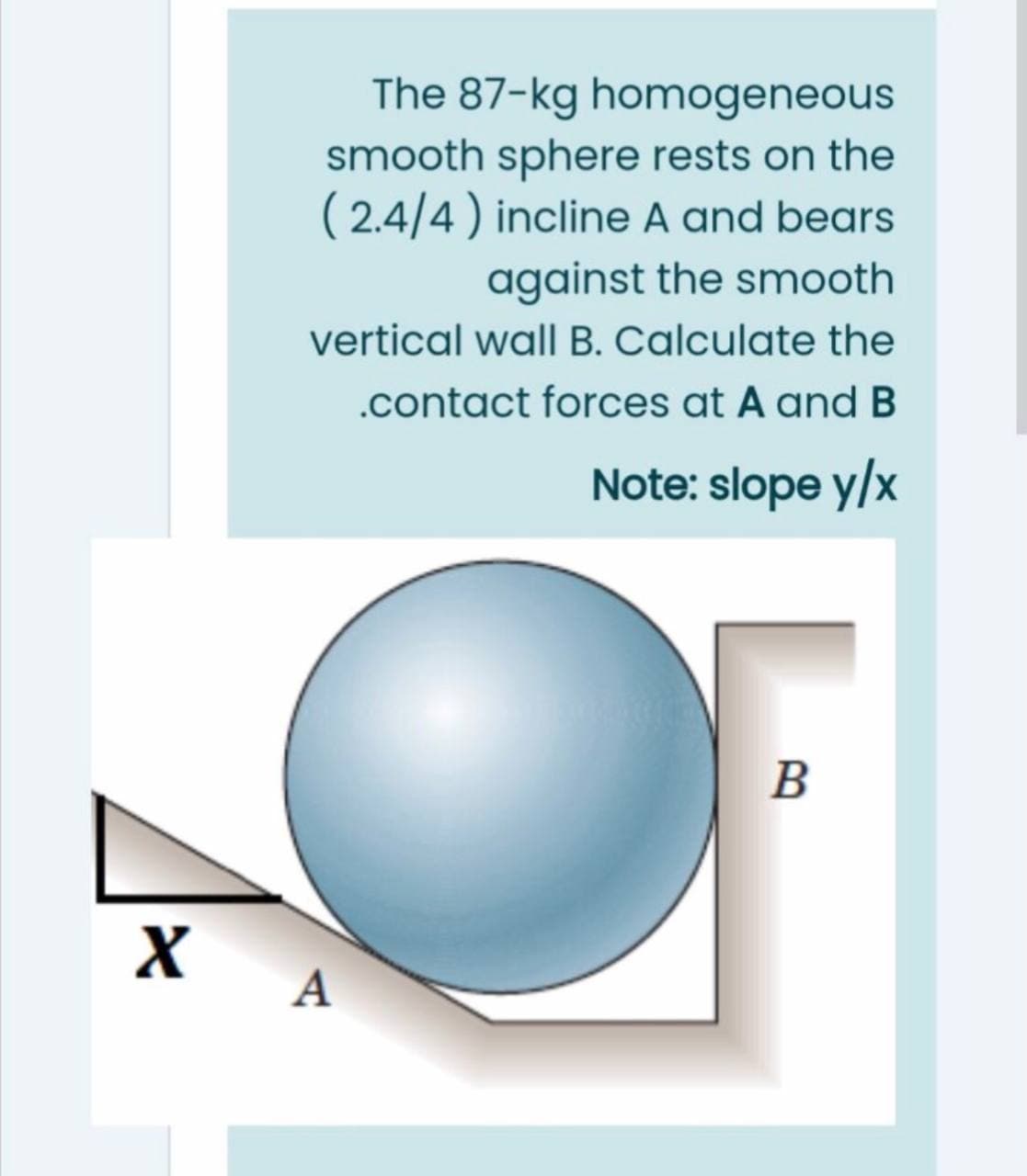 The 87-kg homogeneous
smooth sphere rests on the
( 2.4/4) incline A and bears
against the smooth
vertical wall B. Calculate the
.contact forces at A and B
Note: slope y/x
B
A
