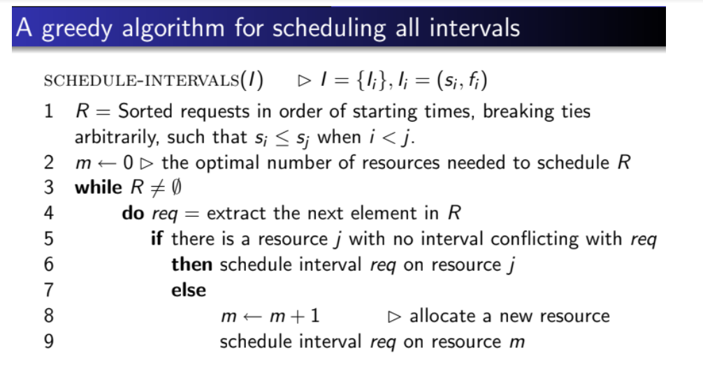 A greedy algorithm for scheduling all intervals
SCHEDULE-INTERVALS(/)
DI = {I;}, l; = (si, fi)
1 R= Sorted requests in order of starting times, breaking ties
arbitrarily, such that s; < s; when i<j.
m – OD the optimal number of resources needed to schedule R
3 while R+ Ø
2
do req = extract the next element in R
if there is a resource j with no interval conflicting with req
then schedule interval req on resource j
4
6.
7
else
8.
m – m+1
D allocate a new resource
9.
schedule interval req on resource m

