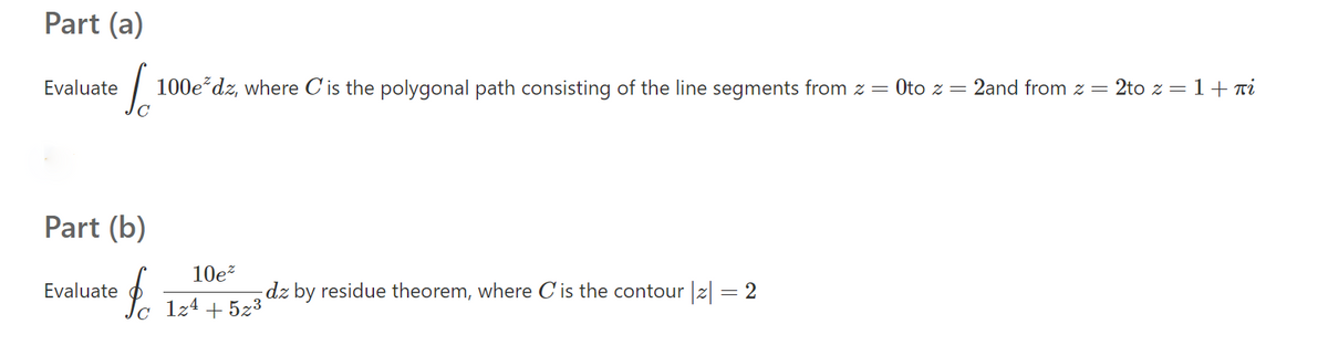 Part (a)
Evaluate
100e dz, where C'is the polygonal path consisting of the line segments from z= Oto z = 2and from z = 2to z = 1+ Ti
Part (b)
10e?
Evaluate
dz by residue theorem, where C'is the contour z = 2
1z4 + 5z3

