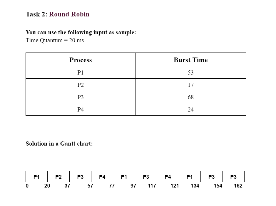 Task 2: Round Robin
You can use the following input as sample:
Time Quantum = 20 ms
0
P1
20
Process
P2
Solution in a Gantt chart:
P1
37
P2
P3
P4
P3
57
P4
77
P1
97
P3
117
P4
Burst Time
121
53
17
68
24
P1
134
P3
154
P3
162