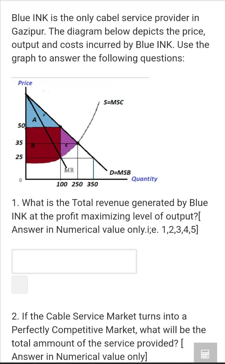 Blue INK is the only cabel service provider in
Gazipur. The diagram below depicts the price,
output and costs incurred by Blue INK. Use the
graph to answer the following questions:
Price
S=MSC
A
50
35
25
MR
D=MSB
Quantity
100 250 350
1. What is the Total revenue generated by Blue
INK at the profit maximizing level of output?[
Answer in Numerical value only.i;e. 1,2,3,4,5]
2. If the Cable Service Market turns into a
Perfectly Competitive Market, what will be the
total ammount of the service provided? [
Answer in Numerical value only]
