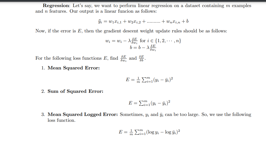 Regression: Let's say, we want to perform linear regression on a dataset containing m examples
and n features. Our output is a linear funcion as follows:
Y₁ = W₁x₁,1 + w2xi,2+.......... + Wnxin + b
Now, if the error is E, then the gradient descent weight update rules should be as follows:
w₁ = w₁-X for i = {1,2,...,n}
b = b - Xow₂
SE
For the following loss functions E, find and
δων
1. Mean Squared Error:
2. Sum of Squared Error:
E = 1 (Yi-Yi)²
E = ₁ (Yi - yi)²
i=1
3. Mean Squared Logged Error: Sometimes, y₁ and yi can be too large. So, we use the following
loss function.
m
E = 1/21 (log yi – log yi)²
Li=1