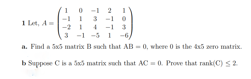 1 0
-1
1
-1
1
3
–1
-
1 Let, A =
-2
1
4
-1
3
3
-1 -5
1
-6,
|
a. Find a 5x5 matrix B such that AB = 0, where 0 is the 4x5 zero matrix.
%3D
b Suppose C is a 5x5 matrix such that AC = 0. Prove that rank(C) < 2.
