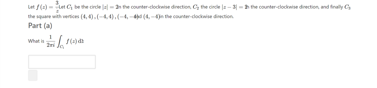 Let f (z) = Let C1 be the circle |2| = 2n the counter-clockwise direction, C, the circle |z – 3| = h the counter-clockwise direction, and finally C3
the square with vertices (4, 4) , (–4, 4), (–4, –4ħd (4, –4)in the counter-clockwise direction.
Part (a)
1
What is
2ni
L f(2) dz
