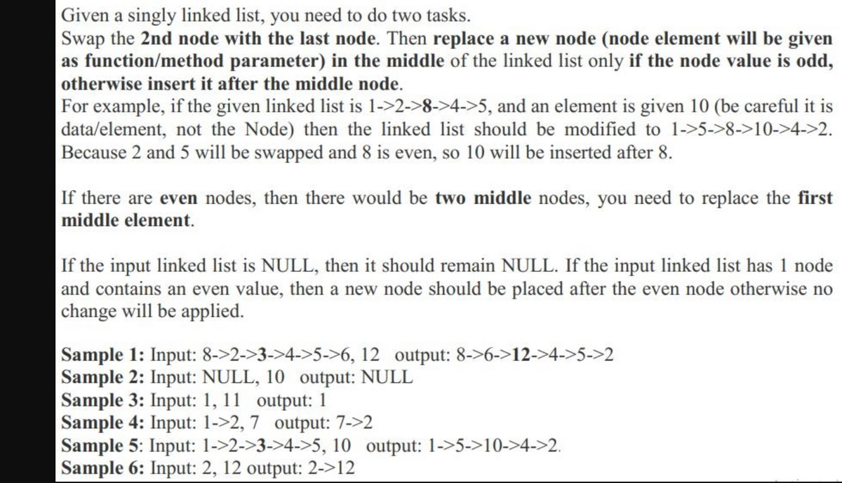 Given a singly linked list, you need to do two tasks.
Swap the 2nd node with the last node. Then replace a new node (node element will be given
as function/method parameter) in the middle of the linked list only if the node value is odd,
|otherwise insert it after the middle node.
For example, if the given linked list is 1->2->8->4->5, and an element is given 10 (be careful it is
data/element, not the Node) then the linked list should be modified to 1->5->8->10->4->2.
Because 2 and 5 will be swapped and 8 is even, so 10 will be inserted after 8.
If there are even nodes, then there would be two middle nodes, you need to replace the first
middle element.
If the input linked list is NULL, then it should remain NULL. If the input linked list has 1 node
and contains an even value, then a new node should be placed after the even node otherwise no
change will be applied.
Sample 1: Input: 8->2->3->4->5->6, 12 output: 8->6->12->4->5->2
Sample 2: Input: NULL, 10 output: NULL
Sample 3: Input: 1, 11 output: 1
Sample 4: Input: 1->2, 7 output: 7->2
Sample 5: Input: 1->2->3->4->5, 10 output: 1->5->10->4->2.
Sample 6: Input: 2, 12 output: 2->12
