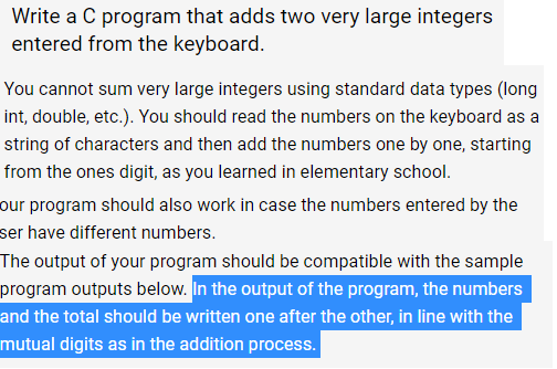 Write a C program that adds two very large integers
entered from the keyboard.
You cannot sum very large integers using standard data types (long
int, double, etc.). You should read the numbers on the keyboard as a
string of characters and then add the numbers one by one, starting
from the ones digit, as you learned in elementary school.
our program should also work in case the numbers entered by the
ser have different numbers.
The output of your program should be compatible with the sample
program outputs below. In the output of the program, the numbers
and the total should be written one after the other, in line with the
mutual digits as in the addition process.
