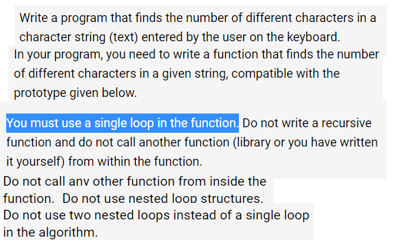 Write a program that finds the number of different characters in a
character string (text) entered by the user on the keyboard.
In your program, you need to write a function that finds the number
of different characters in a given string, compatible with the
prototype given below.
You must use a single loop in the function. Do not write a recursive
function and do not call another function (library or you have written
it yourself) from within the function.
Do not call anv other function from inside the
function. Do not use nested loop structures.
Do not use two nested loops instead of a single loop
in the algorithm.
