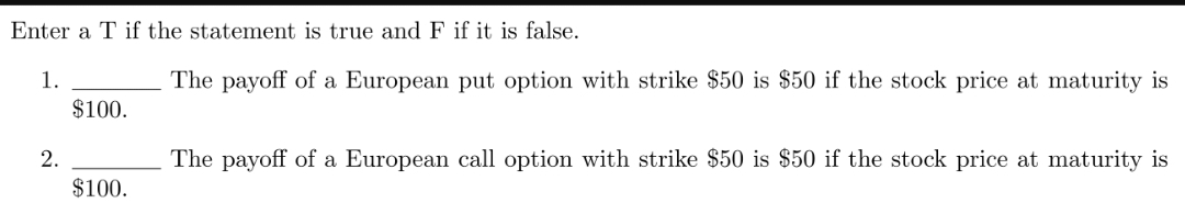 Enter a T if the statement is true and F if it is false.
1.
The payoff of a European put option with strike $50 is $50 if the stock price at maturity is
$100.
2.
The payoff of a European call option with strike $50 is $50 if the stock price at maturity is
$100.
