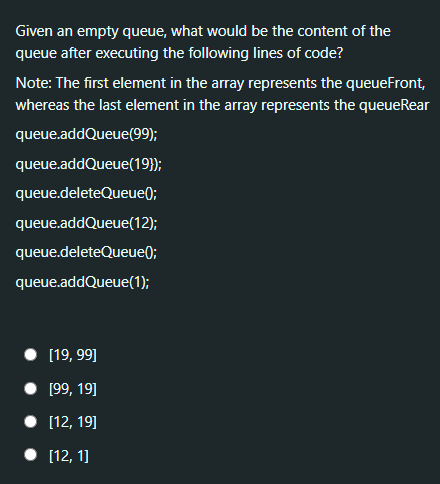 Given an empty queue, what would be the content of the
queue after executing the following lines of code?
Note: The first element in the array represents the queueFront,
whereas the last element in the array represents the queueRear
queue.addQueue(99);
queue.addQueue(19});
queue.deleteQueue);
queue.addQueue(12);
queue.deleteQueue);
queue.addQueue(1);
[19, 99]
• 199, 19]
• [12, 19]
• [12, 1]
