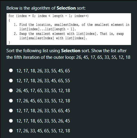 Below is the algorithm of Selection sort:
for (index = 0; index < length - 1; index++)
1. Find the location, smallestIndex, of the smallest element in
list[index]...list[length - 1].
2. Swap the smallest element with list[index]. That is, swap
list[smallestIndex] with list[index].
}
Sort the following list using Selection sort. Show the list after
the fifth iteration of the outer loop: 26, 45, 17, 65, 33, 55, 12, 18
12, 17, 18, 26, 33, 55, 45, 65
• 12, 17, 18, 26, 33, 45, 65, 55
• 26, 45, 17, 65, 33, 55, 12, 18
• 17, 26, 45, 65, 33, 55, 12, 18
• 12, 17, 18, 26, 33, 55, 65, 45
• 12, 17, 18, 65, 33, 55, 26, 45
• 17, 26, 33, 45, 65, 55, 12, 18
