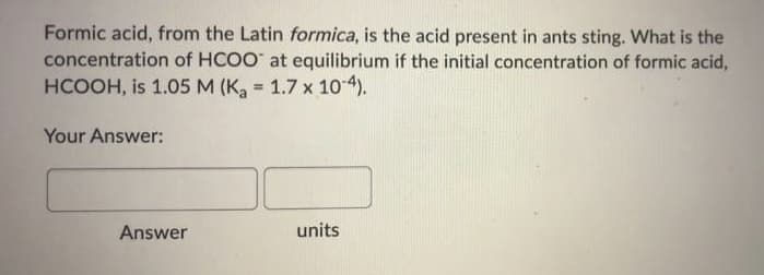 Formic acid, from the Latin formica, is the acid present in ants sting. What is the
concentration of HCOO at equilibrium if the initial concentration of formic acid,
HCOOH, is 1.05 M (K 1.7 x 10-4).
Your Answer:
Answer
units
