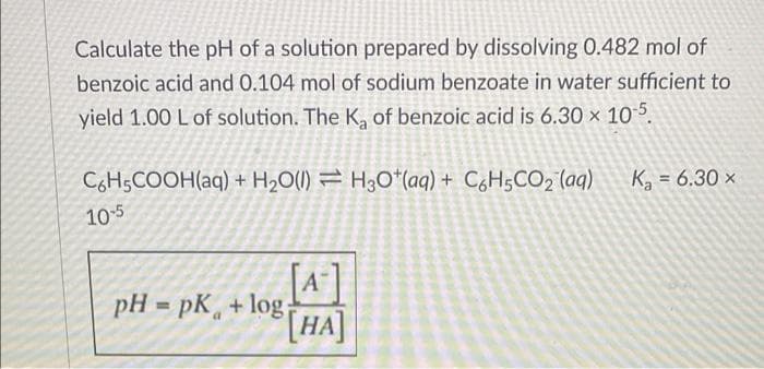 Calculate the pH of a solution prepared by dissolving 0.482 mol of
benzoic acid and 0.104 mol of sodium benzoate in water sufficient to
yield 1.00 L of solution. The K, of benzoic acid is 6.30 x 105.
CHSCOOH(aq) + H2O(1) = H3O*(aq) + C6H5CO2 (aq)
K = 6.30 ×
10-5
A
pH = pK, + log;
[HA]
[* ]
%3D
