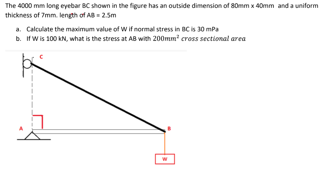 The 4000 mm long eyebar BC shown in the figure has an outside dimension of 80mm x 40mm and a uniform
thickness of 7mm. length of AB = 2.5m
a. Calculate the maximum value of W if normal stress in BC is 30 mPa
b. If W is 100 kN, what is the stress at AB with 200mm² cross sectional area
C
B
A
W