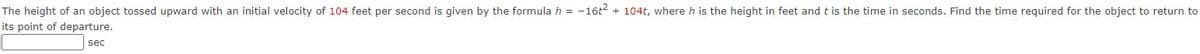 The height of an object tossed upward with an initial velocity of 104 feet per second is given by the formula h = -16t2 + 104t, where h is the height in feet and t is the time in seconds. Find the time required for the object to return to
its point of departure.
sec
