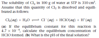 The solubility of Cl, in 100 g of water at STP is 310 cm³.
Assume that this quantity of Cl2 is dissolved and equili-
brated as follows:
Cl2(aq) + H20 = cl (aq) + HCIO(aq) + H*(aq)
(a) If the equilibrium constant for this reaction is
4.7 x 10-, calculate the equilibrium concentration of
HCIO formed. (b) What is the pH of the final solution?
