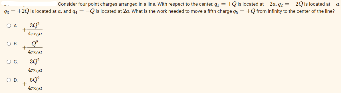 Consider four point charges arranged in a line. With respect to the center, qi = +Q is located at —2a, q2 = −2Q is located at —a,
q3 = +2Q is located at a, and q4 = -Q is located at 2a. What is the work needed to move a fifth charge q5 = +Q from infinity to the center of the line?
Ο Α.
Ο Β.
Ο C.
Ο D.
+
+
+
3Q²
Απερα
Απερα
3Q²
4περα
5Q²
Απερα