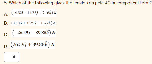 5. Which of the following gives the tension on pole AC in component form?
A. (14.321-14.32)+7.16k)
N
B. (30.682 +40.91j- 12.27k) N
C. (-26.59ĵ-39.88k) N
D.
(26.59ĵ+39.88Ê) N