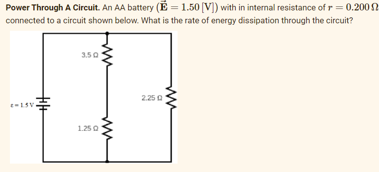 Power Through A Circuit. An AA battery (E = 1.50 [V]) with in internal resistance of r = 0.200
connected to a circuit shown below. What is the rate of energy dissipation through the circuit?
2= 1.5V
+|+
3.50
1.25 Q
2.25 02