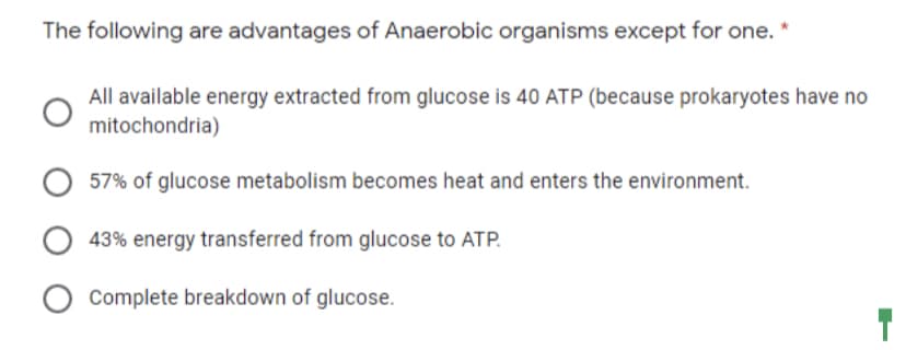 The following are advantages of Anaerobic organisms except for one. "
All available energy extracted from glucose is 40 ATP (because prokaryotes have no
mitochondria)
57% of glucose metabolism becomes heat and enters the environment.
43% energy transferred from glucose to ATP.
Complete breakdown of glucose.
