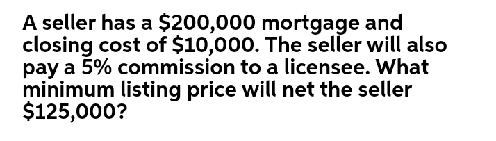 A seller has a $200,000 mortgage and
closing cost of $10,000. The seller will also
pay a 5% commission to a licensee. What
minimum listing price will net the seller
$125,000?
