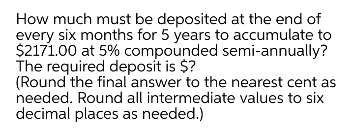 How much must be deposited at the end of
every six months for 5 years to accumulate to
$2171.00 at 5% compounded semi-annually?
The required deposit is $?
(Round the final answer to the nearest cent as
needed. Round all intermediate values to six
decimal places as needed.)
