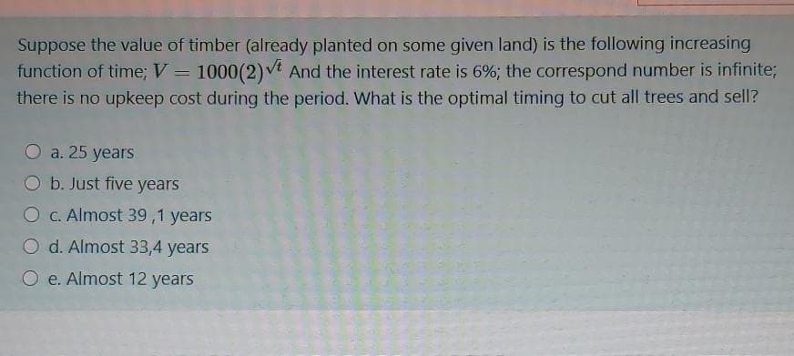 Suppose the value of timber (already planted on some given land) is the following increasing
function of time;V = 1000(2)vt And the interest rate is 6%; the correspond number is infinite;
there is no upkeep cost during the period. What is the optimal timing to cut all trees and sell?
O a. 25
5 years
b. Just five years
O C. Almost 39,1 years
O d. Almost 33,4 years
O e. Almost 12 years
