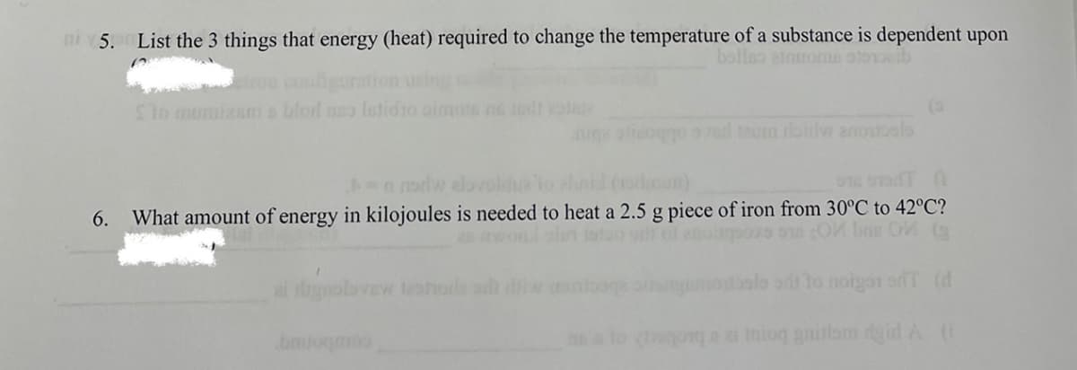 i5. List the 3 things that energy (heat) required to change the temperature of a substance is dependent upon
bollno atnroma olooib
Slo mumixams blord no letidio oimo s todt
in hoo ol taum oidw anoualo
0dw elovoldue
6. What amount of energy in kilojoules is needed to heat a 2.5 g piece of iron from 30°C to 42°C?
wond sln istoo orlf ol eno os o OM bas OM (
ai digeolavew tesohole
otoalo ad to noigar orT (d
i Iniog gnitlam dgid A (i
