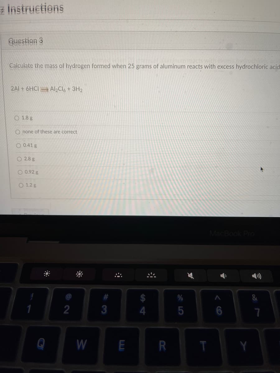 a Instructions
Question 3
Calculate the mass of hydrogen formed when 25 grams of aluminum reacts with excess hydrochloric acid
2AI+ 6HCI → Al Cló + 3H2
O 1.8 g
none of these are correct
O 0.41 g
O 2.8 g
O 0.92 g
O 1.2 g
MacBook Pro
2
5
7
W
R
