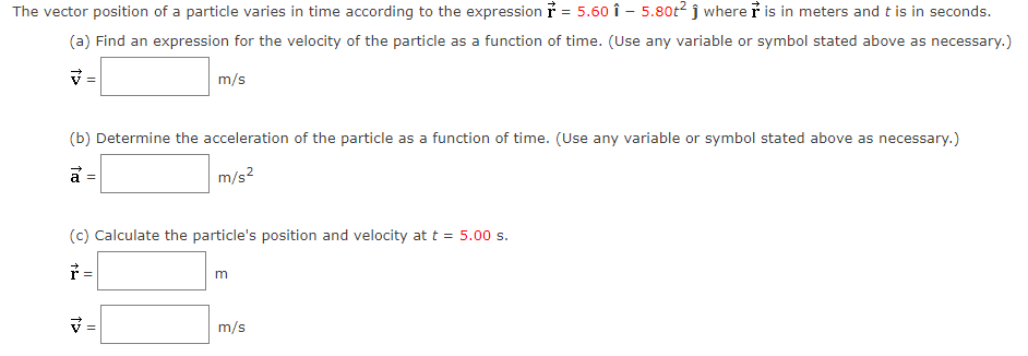 The vector position of a particle varies in time according to the expression ỉ = 5.60 î - 5.80t² ĵ where i is in meters and t is in seconds.
(a) Find an expression for the velocity of the particle as a function of time. (Use any variable or symbol stated above as necessary.)
m/s
(b) Determine the acceleration of the particle as a function of time. (Use any variable or symbol stated above as necessary.)
a =
m/s?
(c) Calculate the particle's position and velocity at t = 5.00 s.
* =
m
m/s
