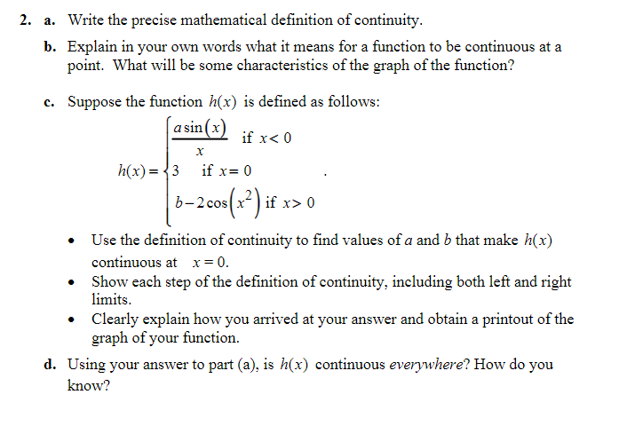2. a. Write the precise mathematical definition of continuity.
b. Explain in your own words what it means for a function to be continuous at a
point. What will be some characteristics of the graph of the function?
c. Suppose the function h(x) is defined as follows:
[asin(x)
if x< 0
h(x)= {3 if x= 0
cos (x) if x> 0
• Use the definition of continuity to find values of a and b that make h(x)
continuous at x= 0.
• Show each step of the definition of continuity, including both left and right
limits.
Clearly explain how you arrived at your answer and obtain a printout of the
graph of your function.
d. Using your answer to part (a), is h(x) continuous everywhere? How do you
know?
