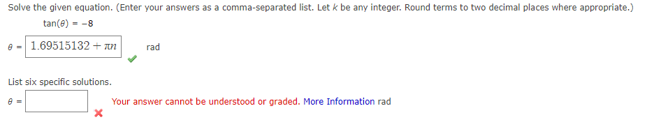 Solve the given equation. (Enter your answers as a comma-separated list. Let k be any integer. Round terms to two decimal places where appropriate.)
tan(e) - -8
e = 1.69515132 + un
rad
List six specific solutions.
e =
Your answer cannot be understood or graded. More Information rad
