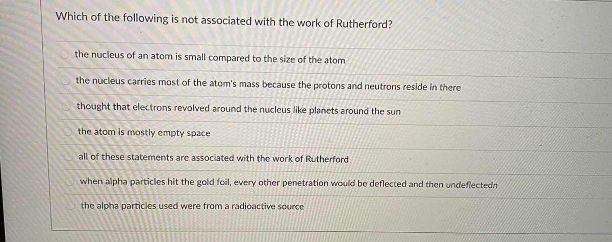 Which of the following is not associated with the work of Rutherford?
the nucleus of an atom is small compared to the size of the atom
the nucleus carries most of the atom's mass because the protons and neutrons reside in there
thought that electrons revolved around the nucleus like planets around the sun
the atom is mostly emptý space
all of these statements are associated with the work of Rutherford
when alpha particles hit the gold foil, every other penetration would be deflected and then undeflectedn
the alpha particles used were from a radioactive source
