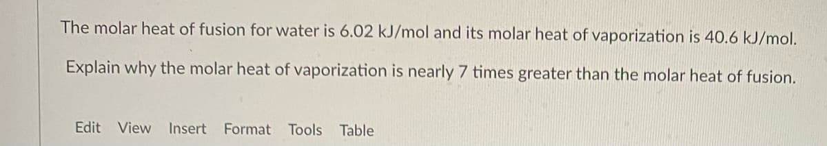 The molar heat of fusion for water is 6.02 kJ/mol and its molar heat of vaporization is 40.6 kJ/mol.
Explain why the molar heat of vaporization is nearly 7 times greater than the molar heat of fusion.
Edit View
Insert
Format
Tools Table
