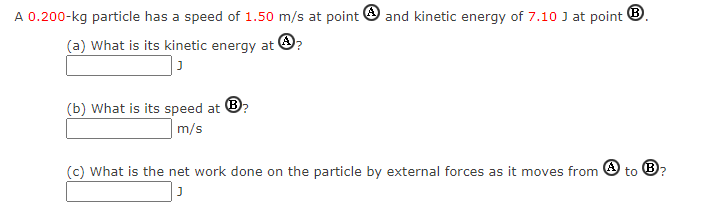 A 0.200-kg particle has a speed of 1.50 m/s at point O and kinetic energy of 7.10 J at point ®.
(a) What is its kinetic energy at O?
(b) What is its speed at
m/s
(c) What is the net work done on the particle by external forces as it moves from
to B?
