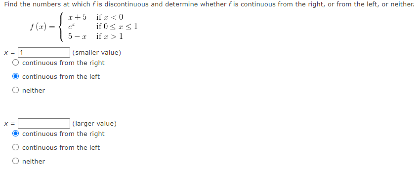 Find the numbers at which f is discontinuous and determine whether f is continuous from the right, or from the left, or neither.
x + 5 if x <0
if 0 <x <1
5 - x if r > 1
f (x) =
e
|(smaller value)
continuous from the right
X = |1
continuous from the left
neither
X =
| (larger value)
continuous from the right
continuous from the left
O neither
