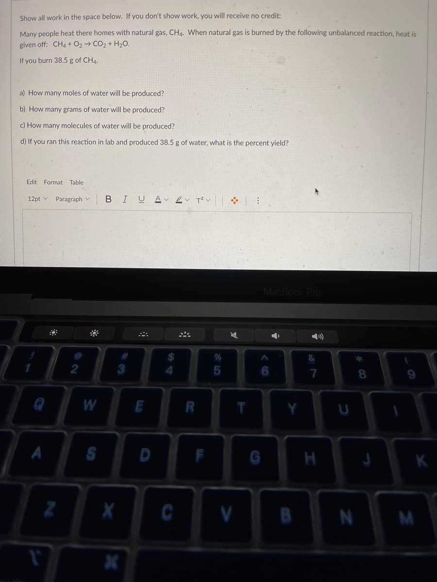 Show all work in the space below. If you don't show work, you will receive no credit:
Many people heat there homes with natural gas, CH4. When natural gas is burned by the following unbalanced reaction, heat is
given off: CH4 + O2 → CO2 + H2O.
If you burn 38.5 g of CH4,
a) How many moles of water will be produced?
b) How many grams of water will be produced?
c) How many molecules of water will be produced?
d) If you ran this reaction in lab and produced 38.5 g of water, what is the percent yield?
Edit Format Table
12pt v Paragraph v
BIUA v ev T?v
MacBook
3
8.
9.
W
T.
K
V
B
N
%S4
