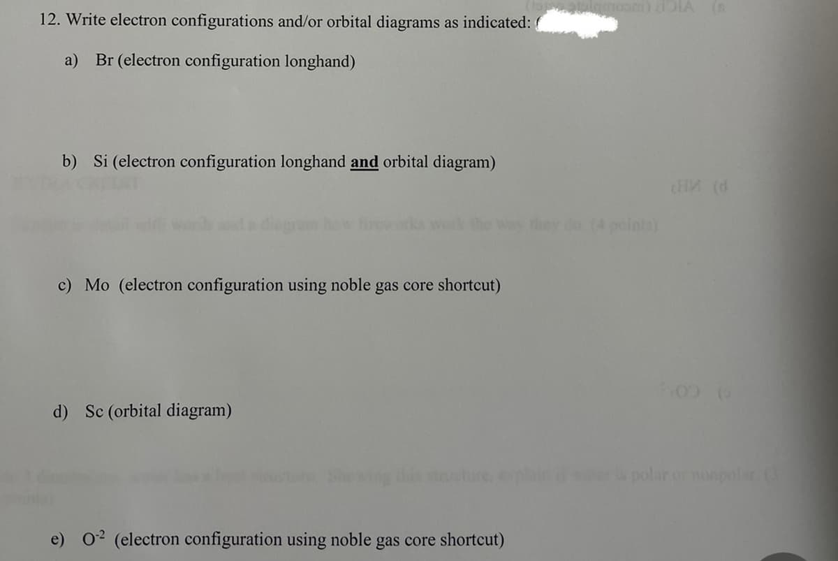 mosni) dOIA (R
12. Write electron configurations and/or orbital diagrams as indicated: (
a)
Br (electron configuration longhand)
b) Si (electron configuration longhand and orbital diagram)
do (4 points)
c) Mo (electron configuration using noble gas core shortcut)
d) Sc (orbital diagram)
stcture, ep
polar or nonpolsra
02 (electron configuration using noble gas core shortcut)
