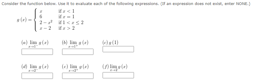 Consider the function below. Use it to evaluate each of the following expressions. (If an expression does not exist, enter NONE.)
if r < 1
if x = 1
g (x):
if 1 <x < 2
2 – r?
= (x) 6
if x > 2
(a) lim g(x)
(b) lim g (x)
(c) g (1)
(d) lim g (x)
(e) lim g (x)
(f) lim g (x)
